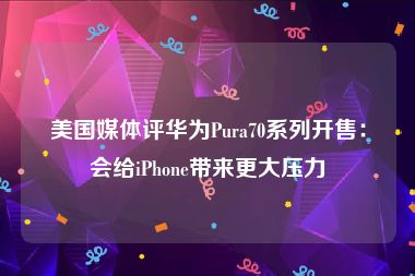 美国媒体评华为Pura70系列开售：会给iPhone带来更大压力