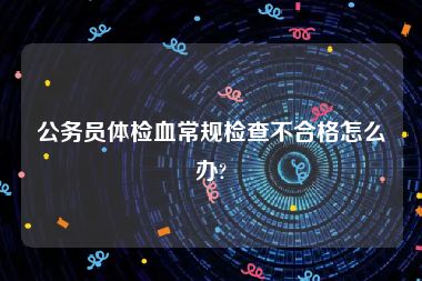 公务员体检血常规检查不合格怎么办?