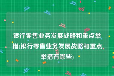 银行零售业务发展战略和重点举措(银行零售业务发展战略和重点举措有哪些)