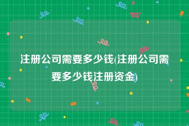 注册公司需要多少钱(注册公司需要多少钱注册资金)