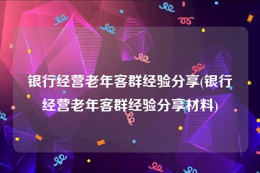 银行经营老年客群经验分享(银行经营老年客群经验分享材料)