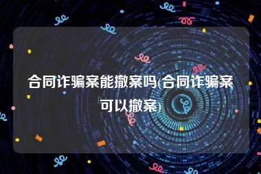 合同诈骗案能撤案吗(合同诈骗案可以撤案)