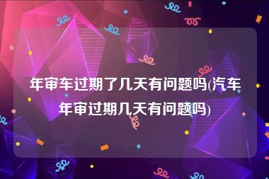 年审车过期了几天有问题吗(汽车年审过期几天有问题吗)