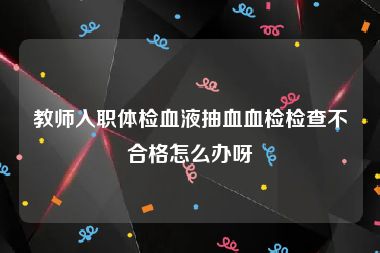 教师入职体检血液抽血血检检查不合格怎么办呀