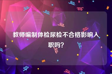 教师编制体检尿检不合格影响入职吗？