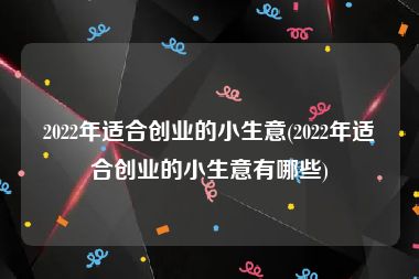 2022年适合创业的小生意(2022年适合创业的小生意有哪些)