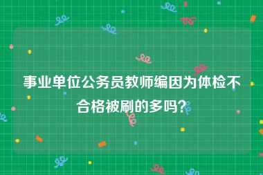 事业单位公务员教师编因为体检不合格被刷的多吗？