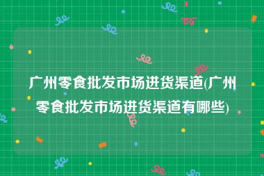 广州零食批发市场进货渠道(广州零食批发市场进货渠道有哪些)