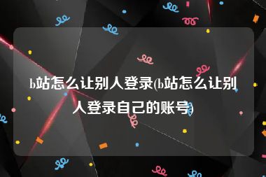 b站怎么让别人登录(b站怎么让别人登录自己的账号)