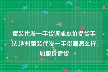 童装代发一手货源成本价提货手法,池州童装代发一手货源怎么样加盟价提货