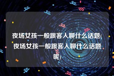 夜场女孩一般跟客人聊什么话题(夜场女孩一般跟客人聊什么话题呢)