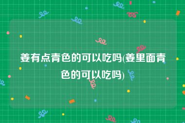 姜有点青色的可以吃吗(姜里面青色的可以吃吗)