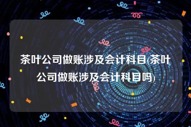 茶叶公司做账涉及会计科目(茶叶公司做账涉及会计科目吗)