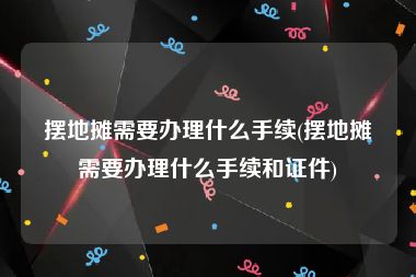 摆地摊需要办理什么手续(摆地摊需要办理什么手续和证件)