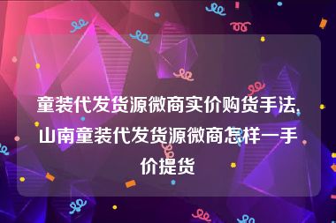 童装代发货源微商实价购货手法,山南童装代发货源微商怎样一手价提货