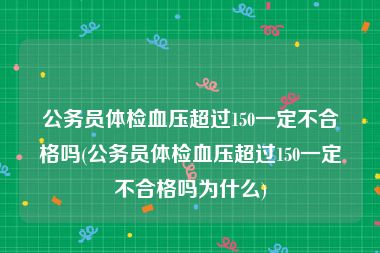 公务员体检血压超过150一定不合格吗(公务员体检血压超过150一定不合格吗为什么)