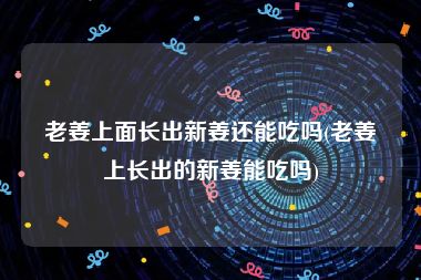 老姜上面长出新姜还能吃吗(老姜上长出的新姜能吃吗)