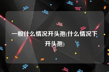 一般什么情况开头孢(什么情况下开头孢)