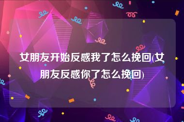 女朋友开始反感我了怎么挽回(女朋友反感你了怎么挽回)