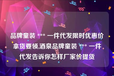 品牌童装 *** 一件代发限时优惠价拿货要领,酒泉品牌童装 *** 一件代发告诉你怎样厂家价提货