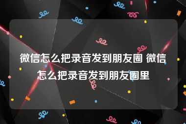 微信怎么把录音发到朋友圈 微信怎么把录音发到朋友圈里