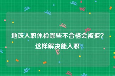 地铁入职体检哪些不合格会被拒？这样解决能入职