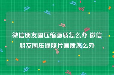 微信朋友圈压缩画质怎么办 微信朋友圈压缩照片画质怎么办