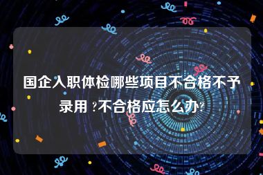 国企入职体检哪些项目不合格不予录用 ?不合格应怎么办?