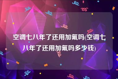 空调七八年了还用加氟吗(空调七八年了还用加氟吗多少钱)