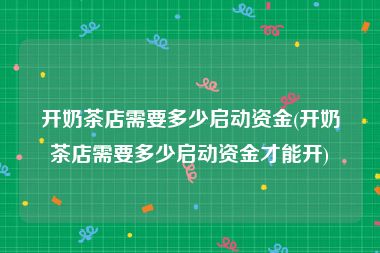 开奶茶店需要多少启动资金(开奶茶店需要多少启动资金才能开)