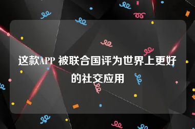 这款APP 被联合国评为世界上更好的社交应用