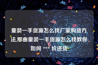 童装一手货源怎么找厂家购货方法,那曲童装一手货源怎么找教你如何 *** 价进货