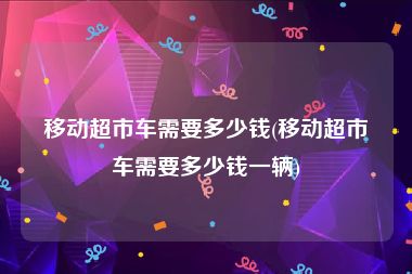 移动超市车需要多少钱(移动超市车需要多少钱一辆)