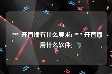  *** 开直播有什么要求( *** 开直播用什么软件)