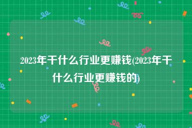 2023年干什么行业更赚钱(2023年干什么行业更赚钱的)