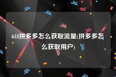 618拼多多怎么获取流量(拼多多怎么获取用户)