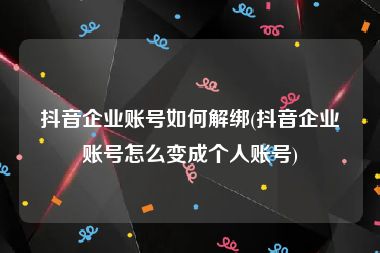 抖音企业账号如何解绑(抖音企业账号怎么变成个人账号)