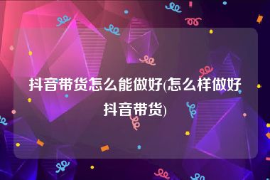 抖音带货怎么能做好(怎么样做好抖音带货)