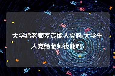 大学给老师塞钱能入党吗(大学生入党给老师钱能吗)