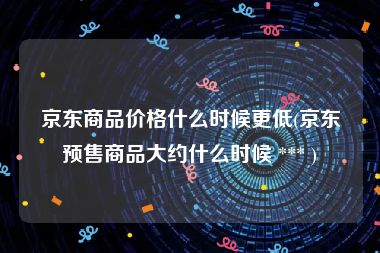 京东商品价格什么时候更低(京东预售商品大约什么时候 *** )