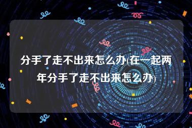 分手了走不出来怎么办(在一起两年分手了走不出来怎么办)