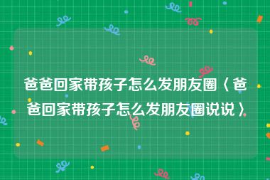 爸爸回家带孩子怎么发朋友圈〈爸爸回家带孩子怎么发朋友圈说说〉