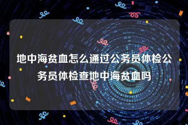 地中海贫血怎么通过公务员体检公务员体检查地中海贫血吗