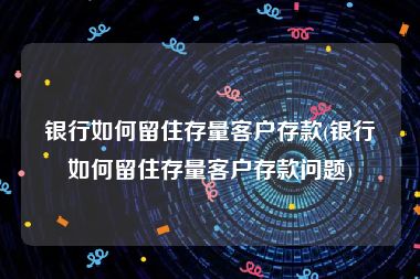 银行如何留住存量客户存款(银行如何留住存量客户存款问题)