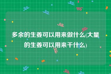 多余的生姜可以用来做什么(大量的生姜可以用来干什么)