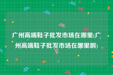 广州高端鞋子批发市场在哪里(广州高端鞋子批发市场在哪里啊)