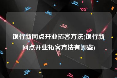 银行新网点开业拓客方法(银行新网点开业拓客方法有哪些)