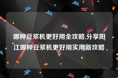 哪种豆浆机更好用全攻略,分享阳江哪种豆浆机更好用实用新攻略