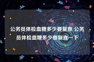 公务员体检血糖多少要复查 公务员体检血糖多少要复查一下