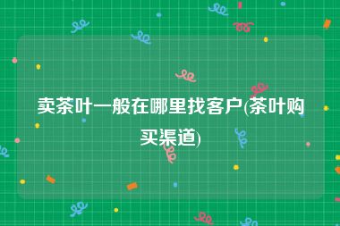 卖茶叶一般在哪里找客户(茶叶购买渠道)